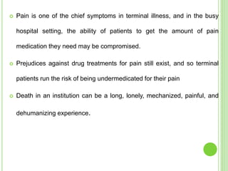  Pain is one of the chief symptoms in terminal illness, and in the busy
hospital setting, the ability of patients to get the amount of pain
medication they need may be compromised.
 Prejudices against drug treatments for pain still exist, and so terminal
patients run the risk of being undermedicated for their pain
 Death in an institution can be a long, lonely, mechanized, painful, and
dehumanizing experience.
 
