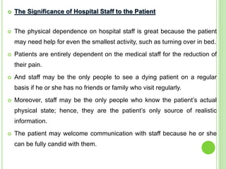  The Significance of Hospital Staff to the Patient
 The physical dependence on hospital staff is great because the patient
may need help for even the smallest activity, such as turning over in bed.
 Patients are entirely dependent on the medical staff for the reduction of
their pain.
 And staff may be the only people to see a dying patient on a regular
basis if he or she has no friends or family who visit regularly.
 Moreover, staff may be the only people who know the patient’s actual
physical state; hence, they are the patient’s only source of realistic
information.
 The patient may welcome communication with staff because he or she
can be fully candid with them.
 