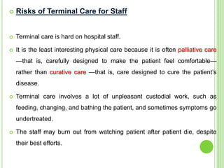  Risks of Terminal Care for Staff
 Terminal care is hard on hospital staff.
 It is the least interesting physical care because it is often palliative care
—that is, carefully designed to make the patient feel comfortable—
rather than curative care —that is, care designed to cure the patient’s
disease.
 Terminal care involves a lot of unpleasant custodial work, such as
feeding, changing, and bathing the patient, and sometimes symptoms go
undertreated.
 The staff may burn out from watching patient after patient die, despite
their best efforts.
 