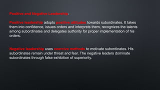 Positive and Negative Leadership:
Positive leadership adopts positive attitudes towards subordinates. It takes
them into confidence, issues orders and interprets them, recognizes the talents
among subordinates and delegates authority for proper implementation of his
orders.
Negative leadership uses coercive methods to motivate subordinates. His
subordinates remain under threat and fear. The negative leaders dominate
subordinates through false exhibition of superiority.
 