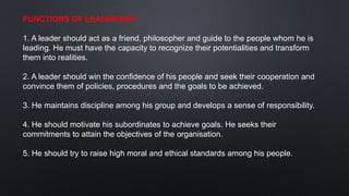 FUNCTIONS OF LEADERSHIP
1. A leader should act as a friend, philosopher and guide to the people whom he is
leading. He must have the capacity to recognize their potentialities and transform
them into realities.
2. A leader should win the confidence of his people and seek their cooperation and
convince them of policies, procedures and the goals to be achieved.
3. He maintains discipline among his group and develops a sense of responsibility.
4. He should motivate his subordinates to achieve goals. He seeks their
commitments to attain the objectives of the organisation.
5. He should try to raise high moral and ethical standards among his people.
 