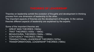 THEORIES OF LEADERSHIP
Theories on leadership exhibit the evolution of thoughts and development in thinking
process from one dimension of leadership to the other.
The important aspects of theories are the development of thoughts. In the various
theories different aspects of leadership are explained by the experts.
Some of the important theories are:
• GREAT MAN THEORIES (1840s)
• TRAIT THEORIES (1930s – 1940s)
• BEHAVIOURAL THEORIES (1940s – 1950s)
• CONTIGENCY THEORIES (1960s)
• TRANSACTIONAL LEADERSHIP THEORIES (1970s)
• TRANSFORMATIONAL LEADERSHIP THEORIES (1980s)
 