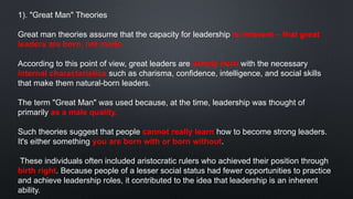 1). "Great Man" Theories
Great man theories assume that the capacity for leadership is inherent – that great
leaders are born, not made.
According to this point of view, great leaders are simply born with the necessary
internal characteristics such as charisma, confidence, intelligence, and social skills
that make them natural-born leaders.
The term "Great Man" was used because, at the time, leadership was thought of
primarily as a male quality.
Such theories suggest that people cannot really learn how to become strong leaders.
It's either something you are born with or born without.
These individuals often included aristocratic rulers who achieved their position through
birth right. Because people of a lesser social status had fewer opportunities to practice
and achieve leadership roles, it contributed to the idea that leadership is an inherent
ability.
 