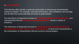 2) TRAIT THEORY
Trait theories often identify a particular personality or behavioural characteristics
shared by leaders. For example, traits like extroversion, self-confidence, and courage
are all traits that could potentially be linked to great leaders.
The trait theory of leadership focuses on identifying different personality traits and
characteristics that are linked to successful leadership across a variety of
situations.
The trait theory of leadership focused on analysing mental, physical and social
characteristic in order to gain more understanding of what is the characteristic or
the combination of characteristics that are common among leaders.
 