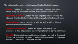 The earliest writers believed that important leadership traits included:
• Brighter: Leaders tend to be brighter and more intelligent than other
people. They are visionaries who can direct people to follow them.
• Empathetic, sensitive: Leaders have an empathic attitude towards their
followers. They tend to think in terms of their people rather than only work.
• Self-confidence: Leaders are people who are high at self-confidence
and tend to believe in themselves.
• Confidence in followers: Leaders are people who tend to have
confidence in their followers and expect their followers to do the right things.
• High EQ: Relating to the empathic element, leaders are high at Emotional
Quotient, i.e. they have the ability to understand the emotions of others and
use them for the benefit of everyone involved.
 
