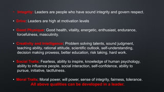 • Integrity: Leaders are people who have sound integrity and govern respect.
• Drive: Leaders are high at motivation levels
• Good Physique: Good health, vitality, energetic, enthusiast, endurance,
forcefulness, masculinity.
• Creativity and Intelligence: Problem solving talents, sound judgment,
teaching ability, rational attitude, scientific outlook, self-understanding,
decision making prowess, better education, risk taking, hard work.
• Social Traits: Fearless, ability to inspire, knowledge of human psychology,
ability to influence people, social interaction, self-confidence, ability to
pursue, initiative, tactfulness.
• Moral Traits: Moral power, will power, sense of integrity, fairness, tolerance.
All above qualities can be developed in a leader.
 
