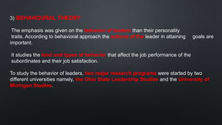 3) BEHAVIOURAL THEORY
The emphasis was given on the behavior of leaders than their personality
traits. According to behavioral approach the actions of the leader in attaining goals are
important.
It studies the kind and types of behavior that affect the job performance of the
subordinates and their job satisfaction.
To study the behavior of leaders, two major research programs were started by two
different universities namely, the Ohio State Leadership Studies and the University of
Michigan Studies.
 