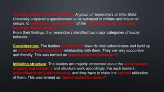 The Ohio State University Studies: A group of researchers at Ohio State
University prepared a questionnaire to be surveyed in military and industrial
setups, to determine the perception of the subordinates for the actual
behavior of their leaders.
From their findings, the researchers identified two major categories of leader
behavior-
Consideration: The leaders are attentive towards their subordinates and build up
an excellent inter-personnel relationship with them. They are very supportive
and friendly. This was termed as ‘people-oriented behaviour’.
Initiating structure: The leaders are majorly concerned about the achievement
of goals and schedule and structure work accordingly. For such leaders,
subordinates are just resources, and they have to make the optimal utilization
of them. This was termed as ‘task-oriented behaviour’
 