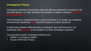 Contingency Theory:
Contingency theories of leadership state that effective leadership comprises of all
the three factors, i.e. traits, behavior and situation. A leader’s behavior varies as
per the situation.
The Contingency Leadership theory argues that there is no single way of leading
and that every leadership style should be based on certain situations.
It states that a leader’s effectiveness is contingent upon with how his or her
leadership style matches to the situation. Ex boss and design engineers.
Two popularly studied contingency theories are:
• Fiedler’s Contingency Model
• House’s Path-Goal Theory
 