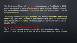 The Contingency Theory of leadership was developed by Fred Fiedler in 1958
during his research of leader effectiveness in group situations .Fiedler believed
that one’s effectiveness to lead depended on their control of the situation and the
style of leadership.
This theory assumes that styles are fixed, and that they cannot be adapted or
modified (Gupta, 2009). A leader is most effective when his or her attributes and
style of leadership is matched with the situation and environment around them
(Gupta, 2009).
How Fiedler’s Contingency Theory Works
The Contingency theory is not concerned with having the leader adapt to a
situation, rather the goal is to match the leader’s style with a compatible situation.
 
