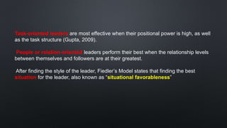 Task-oriented leaders are most effective when their positional power is high, as well
as the task structure (Gupta, 2009).
People or relation-oriented leaders perform their best when the relationship levels
between themselves and followers are at their greatest.
After finding the style of the leader, Fiedler’s Model states that finding the best
situation for the leader, also known as “situational favorableness”
 