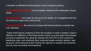 A situation is defined by three factors in the contingency theory:
Leader-Member Relation- how the leader interacts with employees (Gupta,
2009).
Task Structure- how tasks are set up by the leader. Is it straightforward and
structured or vague and unstructured.
Positional Power- the amount of power and formal authority a leader has
over followers.
These three factors combine to form the situation in which a leader’s style is
effective or ineffective. If the three factors match up to the style of the leader,
success is projected. By using the results from the LPC to find a person’s
leadership style, and analyzing their preferred leader-member relation, task
structure, and positional power, finding the right job or position for someone
can be more accurately accomplished .
 