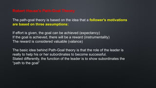 Robert House's Path-Goal Theory
The path-goal theory is based on the idea that a follower's motivations
are based on three assumptions:
If effort is given, the goal can be achieved (expectancy)
If the goal is achieved, there will be a reward (instrumentality)
The reward is considered valuable (valance)
The basic idea behind Path-Goal theory is that the role of the leader is
really to help his or her subordinates to become successful.
Stated differently, the function of the leader is to show subordinates the
“path to the goal”
 