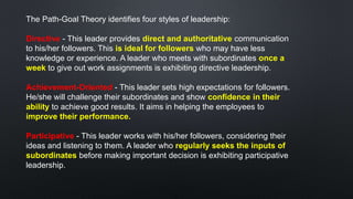 The Path-Goal Theory identifies four styles of leadership:
Directive - This leader provides direct and authoritative communication
to his/her followers. This is ideal for followers who may have less
knowledge or experience. A leader who meets with subordinates once a
week to give out work assignments is exhibiting directive leadership.
Achievement-Oriented - This leader sets high expectations for followers.
He/she will challenge their subordinates and show confidence in their
ability to achieve good results. It aims in helping the employees to
improve their performance.
Participative - This leader works with his/her followers, considering their
ideas and listening to them. A leader who regularly seeks the inputs of
subordinates before making important decision is exhibiting participative
leadership.
 