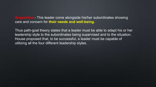 Supportive - This leader come alongside his/her subordinates showing
care and concern for their needs and well-being.
Thus path-goal theory states that a leader must be able to adapt his or her
leadership style to the subordinates being supervised and to the situation.
House proposed that, to be successful, a leader must be capable of
utilizing all the four different leadership styles.
 