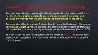 TRANSFORMATIONAL and CHARISMATIC LEADERSHIP THEORIES
Transformational leadership is a style of leadership in which the leader identifies the
needed change, creates a vision to guide change through inspiration, and
executes the change with the commitment of the members of the group.
Transformational leadership was first introduced by a political historian by the name of
James Mac Gregor Burns. He described the process as how “leaders and followers
help each other to advance to a higher level of morale and motivation” (Burns, 1978).
Through transformational leaders, followers are able to be inspired to change their
expectations, perceptions, and motivations in order to work together to accomplish
common goals.
 