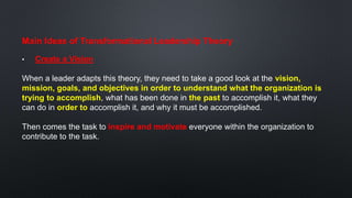 Main Ideas of Transformational Leadership Theory
• Create a Vision
When a leader adapts this theory, they need to take a good look at the vision,
mission, goals, and objectives in order to understand what the organization is
trying to accomplish, what has been done in the past to accomplish it, what they
can do in order to accomplish it, and why it must be accomplished.
Then comes the task to inspire and motivate everyone within the organization to
contribute to the task.
 