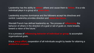 Leadership has the ability to attract others and cause them to follow. It is a role
individual plays in a group at a given time.
Leadership acquires dominance and the followers accept his directives and
control. Leadership provides direction and vision for future.
Wendell French has defined leadership as, “the process of influencing the
behavior of others in the direction of a goal or set of goals or, more broadly,
toward a vision of the future.”
It is a process of influencing behavior of individual or group to accomplish
organizational goals.
It is a group effort, cooperation of all individuals sought by leader for attaining a
productive purpose.
 