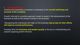 • Growth mind-set
Growing and expanding a business is necessary to the overall well-being and
success of the company.
Growth mind-set is a positive approach meant to assist in the advancement of the
business as well as the people involved in the business.
Recognizing the individuals who help run the business day-to-day for their efforts
will improve overall performance.
Investing time into business and people equally is the key to understanding and
properly applying growth mind-set.
 