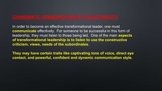 CHARISMATIC COMMUNICATION STYLE/AUTHENCITY.
In order to become an effective transformational leader, one must
communicate effectively. For someone to be successful in this form of
leadership, they must listen to those being led. One of the main aspects
of transformational leadership is to listen to use the constructive
criticism, views, needs of the subordinates.
They may have certain traits like captivating tone of voice, direct eye
contact, and powerful, confident and dynamic communication style.
 