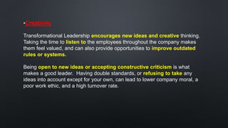 •Creativity
Transformational Leadership encourages new ideas and creative thinking.
Taking the time to listen to the employees throughout the company makes
them feel valued, and can also provide opportunities to improve outdated
rules or systems.
Being open to new ideas or accepting constructive criticism is what
makes a good leader. Having double standards, or refusing to take any
ideas into account except for your own, can lead to lower company moral, a
poor work ethic, and a high turnover rate.
 