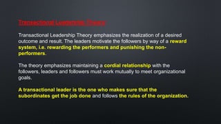 Transactional Leadership Theory:
Transactional Leadership Theory emphasizes the realization of a desired
outcome and result. The leaders motivate the followers by way of a reward
system, i.e. rewarding the performers and punishing the non-
performers.
The theory emphasizes maintaining a cordial relationship with the
followers, leaders and followers must work mutually to meet organizational
goals.
A transactional leader is the one who makes sure that the
subordinates get the job done and follows the rules of the organization.
 