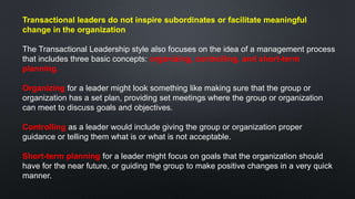 Transactional leaders do not inspire subordinates or facilitate meaningful
change in the organization
The Transactional Leadership style also focuses on the idea of a management process
that includes three basic concepts: organizing, controlling, and short-term
planning.
Organizing for a leader might look something like making sure that the group or
organization has a set plan, providing set meetings where the group or organization
can meet to discuss goals and objectives.
Controlling as a leader would include giving the group or organization proper
guidance or telling them what is or what is not acceptable.
Short-term planning for a leader might focus on goals that the organization should
have for the near future, or guiding the group to make positive changes in a very quick
manner.
 