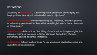 DEFINITIONS
According to Keith Davis, “Leadership is the process of encouraging and
helping others to work enthusiastically towards objectives.”
Koontz and O’Donnell defined leadership as, “influence, the art or process
of influencing people so that they will strive willingly towards the achievement
of group goals.”
Peter Drucker defends it as, “the lifting of man’s visions to higher sights, the
raising of man’s performance to higher standard, the building of man’s
personality beyond its normal limitations.”
A. Gouldner defined leadership as, “a role which an individual occupies at a
given time in a given group.”
 