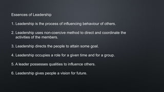 Essences of Leadership
1. Leadership is the process of influencing behaviour of others.
2. Leadership uses non-coercive method to direct and coordinate the
activities of the members.
3. Leadership directs the people to attain some goal.
4. Leadership occupies a role for a given time and for a group.
5. A leader possesses qualities to influence others.
6. Leadership gives people a vision for future.
 