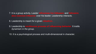 7. It is a group activity. Leader influences his followers and followers
also exercise influence over his leader. Leadership interacts.
8. Leadership is meant for a given situation.
9. Leadership is continuous process of influencing behavior. It instils
dynamism in the group.
10. It is a psychological process and multi-dimensional in character.
 