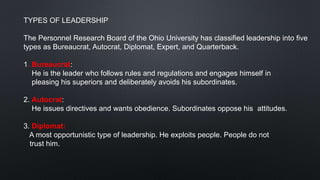 TYPES OF LEADERSHIP
The Personnel Research Board of the Ohio University has classified leadership into five
types as Bureaucrat, Autocrat, Diplomat, Expert, and Quarterback.
1. Bureaucrat:
He is the leader who follows rules and regulations and engages himself in
pleasing his superiors and deliberately avoids his subordinates.
2. Autocrat:
He issues directives and wants obedience. Subordinates oppose his attitudes.
3. Diplomat:
A most opportunistic type of leadership. He exploits people. People do not
trust him.
 