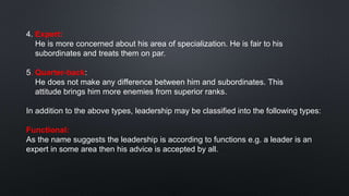 4. Expert:
He is more concerned about his area of specialization. He is fair to his
subordinates and treats them on par.
5. Quarter-back:
He does not make any difference between him and subordinates. This
attitude brings him more enemies from superior ranks.
In addition to the above types, leadership may be classified into the following types:
Functional:
As the name suggests the leadership is according to functions e.g. a leader is an
expert in some area then his advice is accepted by all.
 