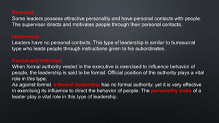 Personal:
Some leaders possess attractive personality and have personal contacts with people.
The supervisor directs and motivates people through their personal contacts.
Impersonal:
Leaders have no personal contacts. This type of leadership is similar to bureaucrat
type who leads people through instructions given to his subordinates.
Formal and Informal:
When formal authority vested in the executive is exercised to influence behavior of
people, the leadership is said to be formal. Official position of the authority plays a vital
role in this type.
As against formal, informal leadership has no formal authority, yet it is very effective
in exercising its influence to direct the behavior of people. The personality traits of a
leader play a vital role in this type of leadership.
 