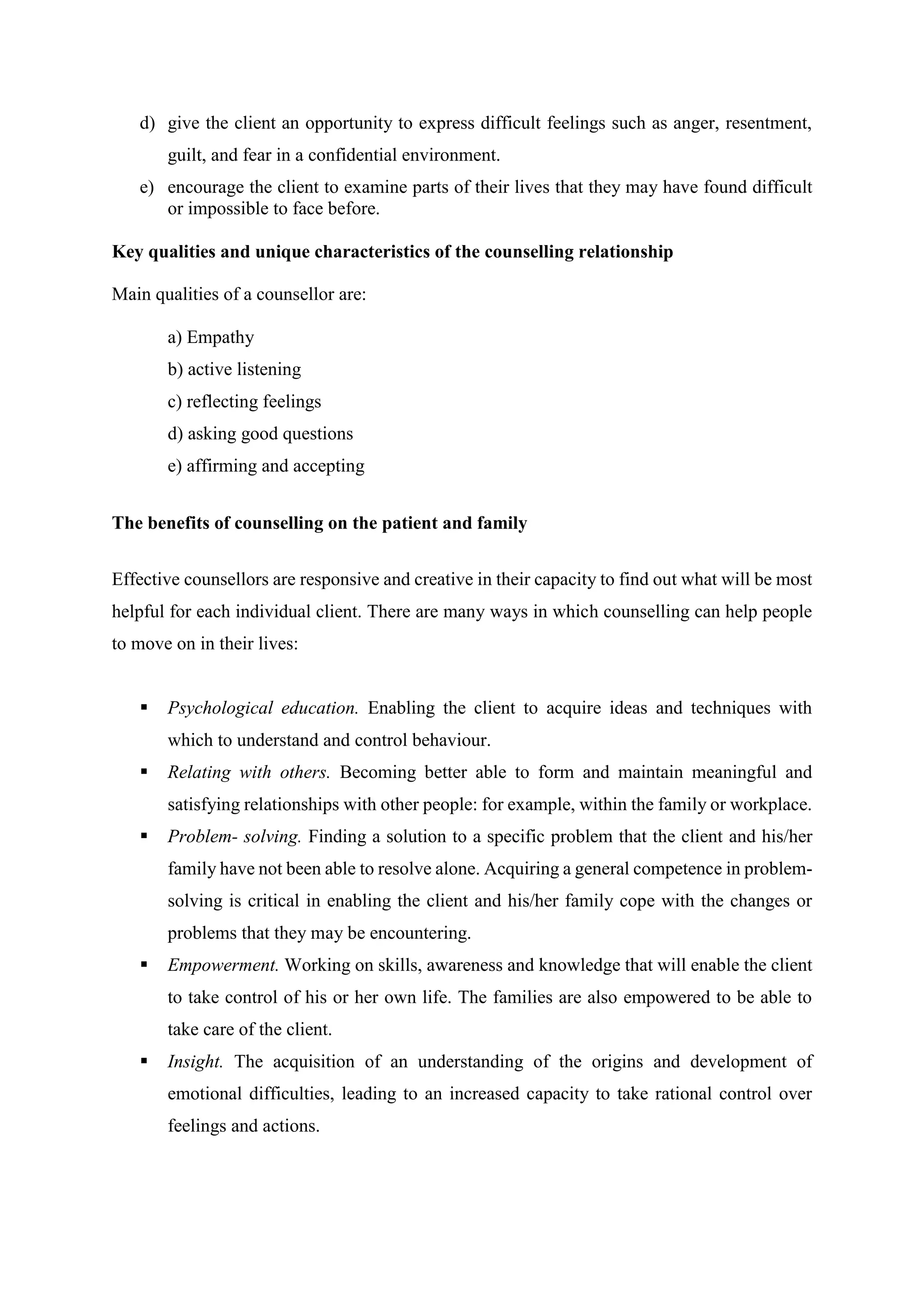 d) give the client an opportunity to express difficult feelings such as anger, resentment,
guilt, and fear in a confidential environment.
e) encourage the client to examine parts of their lives that they may have found difficult
or impossible to face before.
Key qualities and unique characteristics of the counselling relationship
Main qualities of a counsellor are:
a) Empathy
b) active listening
c) reflecting feelings
d) asking good questions
e) affirming and accepting
The benefits of counselling on the patient and family
Effective counsellors are responsive and creative in their capacity to find out what will be most
helpful for each individual client. There are many ways in which counselling can help people
to move on in their lives:
 Psychological education. Enabling the client to acquire ideas and techniques with
which to understand and control behaviour.
 Relating with others. Becoming better able to form and maintain meaningful and
satisfying relationships with other people: for example, within the family or workplace.
 Problem- solving. Finding a solution to a specific problem that the client and his/her
family have not been able to resolve alone. Acquiring a general competence in problem-
solving is critical in enabling the client and his/her family cope with the changes or
problems that they may be encountering.
 Empowerment. Working on skills, awareness and knowledge that will enable the client
to take control of his or her own life. The families are also empowered to be able to
take care of the client.
 Insight. The acquisition of an understanding of the origins and development of
emotional difficulties, leading to an increased capacity to take rational control over
feelings and actions.
 