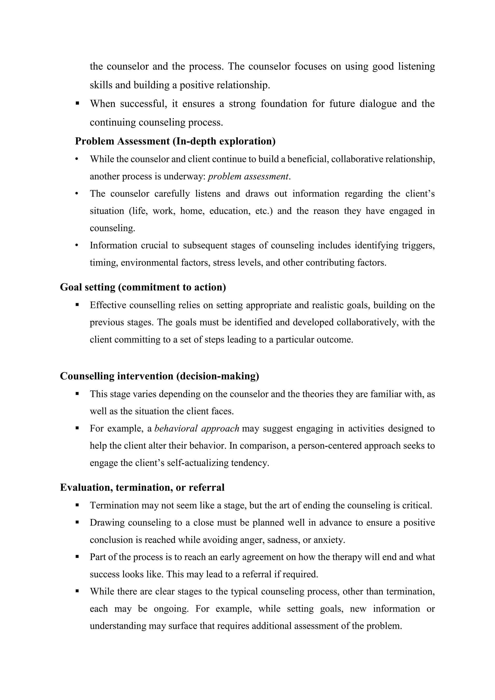 the counselor and the process. The counselor focuses on using good listening
skills and building a positive relationship.
 When successful, it ensures a strong foundation for future dialogue and the
continuing counseling process.
Problem Assessment (In-depth exploration)
• While the counselor and client continue to build a beneficial, collaborative relationship,
another process is underway: problem assessment.
• The counselor carefully listens and draws out information regarding the client’s
situation (life, work, home, education, etc.) and the reason they have engaged in
counseling.
• Information crucial to subsequent stages of counseling includes identifying triggers,
timing, environmental factors, stress levels, and other contributing factors.
Goal setting (commitment to action)
 Effective counselling relies on setting appropriate and realistic goals, building on the
previous stages. The goals must be identified and developed collaboratively, with the
client committing to a set of steps leading to a particular outcome.
Counselling intervention (decision-making)
 This stage varies depending on the counselor and the theories they are familiar with, as
well as the situation the client faces.
 For example, a behavioral approach may suggest engaging in activities designed to
help the client alter their behavior. In comparison, a person-centered approach seeks to
engage the client’s self-actualizing tendency.
Evaluation, termination, or referral
 Termination may not seem like a stage, but the art of ending the counseling is critical.
 Drawing counseling to a close must be planned well in advance to ensure a positive
conclusion is reached while avoiding anger, sadness, or anxiety.
 Part of the process is to reach an early agreement on how the therapy will end and what
success looks like. This may lead to a referral if required.
 While there are clear stages to the typical counseling process, other than termination,
each may be ongoing. For example, while setting goals, new information or
understanding may surface that requires additional assessment of the problem.
 