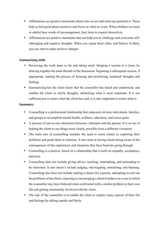  Affirmations are positive statements about who we are and what our potential is. These
help us feel good about ourselves and focus on what we want. When children (or teens
or adults) hear words of encouragement, they learn to respect themselves.
 Affirmations are positive statements that can help you to challenge and overcome self-
sabotaging and negative thoughts. When you repeat them often, and believe in them,
you can start to make positive changes.
Summarising skills
 Reviewing the work done so far and taking stock. bringing a session to a close, by
drawing together the main threads of the discussion. beginning a subsequent session, if
appropriate. starting the process of focusing and prioritizing 'scattered' thoughts and
feelings.
 Summarizing lets the client know that the counsellor has heard and understood, and
enables the client to clarify thoughts, identifying what is most important. It is not
sufficient just to notice what the client has said, it is also important to notice what is
Summary
 Counselling is a professional relationship that empowers diverse individuals, families,
and groups to accomplish mental health, wellness, education, and career goals.
 A process of one-to-one interaction between a therapist and the patient. It is an act of
helping the client to see things more clearly, possibly from a different viewpoint.
 The main aim of counselling includes the need to assist clients in exploring their
problems and guide them to solutions. It also aims at having clients being aware of the
consequences of the experiences and situations they have been/are going through.
 Counselling is a process, based on a relationship that is built on empathy, acceptance,
and trust.
 Counselling does not include giving advice, teaching, interrupting, and pretending to
be interested. It also doesn’t include judging, interrogating, moralising, and blaming.
Counselling also does not include making a choice for a person, attempting to sort out
the problems of the client, expecting or encouraging a client to behave in a way in which
the counsellor may have behaved when confronted with a similar problem in their own
life and getting emotionally involved with the client.
 The role of the counsellor is to enable the client to explore many aspects of their life
and feelings by talking openly and freely.
 