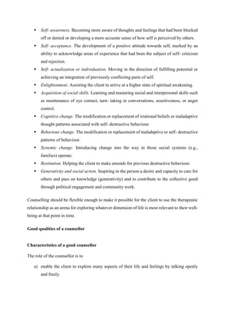  Self- awareness. Becoming more aware of thoughts and feelings that had been blocked
off or denied or developing a more accurate sense of how self is perceived by others.
 Self- acceptance. The development of a positive attitude towards self, marked by an
ability to acknowledge areas of experience that had been the subject of self- criticism
and rejection.
 Self- actualization or individuation. Moving in the direction of fulfilling potential or
achieving an integration of previously conflicting parts of self.
 Enlightenment. Assisting the client to arrive at a higher state of spiritual awakening.
 Acquisition of social skills. Learning and mastering social and interpersonal skills such
as maintenance of eye contact, turn- taking in conversations, assertiveness, or anger
control.
 Cognitive change. The modification or replacement of irrational beliefs or maladaptive
thought patterns associated with self- destructive behaviour.
 Behaviour change. The modification or replacement of maladaptive or self- destructive
patterns of behaviour.
 Systemic change. Introducing change into the way in those social systems (e.g.,
families) operate.
 Restitution. Helping the client to make amends for previous destructive behaviour.
 Generativity and social action. Inspiring in the person a desire and capacity to care for
others and pass on knowledge (generativity) and to contribute to the collective good
through political engagement and community work.
Counselling should be flexible enough to make it possible for the client to use the therapeutic
relationship as an arena for exploring whatever dimension of life is most relevant to their well-
being at that point in time.
Good qualities of a counsellor
Characteristics of a good counsellor
The role of the counsellor is to
a) enable the client to explore many aspects of their life and feelings by talking openly
and freely.
 