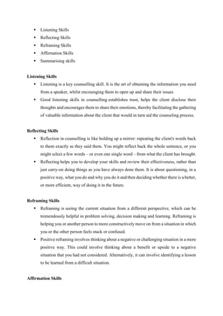  Listening Skills
 Reflecting Skills
 Reframing Skills
 Affirmation Skills
 Summarising skills
Listening Skills
 Listening is a key counselling skill. It is the art of obtaining the information you need
from a speaker, whilst encouraging them to open up and share their issues
 Good listening skills in counselling establishes trust, helps the client disclose their
thoughts and encourages them to share their emotions, thereby facilitating the gathering
of valuable information about the client that would in turn aid the counseling process.
Reflecting Skills
 Reflection in counselling is like holding up a mirror: repeating the client's words back
to them exactly as they said them. You might reflect back the whole sentence, or you
might select a few words – or even one single word – from what the client has brought.
 Reflecting helps you to develop your skills and review their effectiveness, rather than
just carry-on doing things as you have always done them. It is about questioning, in a
positive way, what you do and why you do it and then deciding whether there is a better,
or more efficient, way of doing it in the future.
Reframing Skills
 Reframing is seeing the current situation from a different perspective, which can be
tremendously helpful in problem solving, decision making and learning. Reframing is
helping you or another person to more constructively move on from a situation in which
you or the other person feels stuck or confused.
 Positive reframing involves thinking about a negative or challenging situation in a more
positive way. This could involve thinking about a benefit or upside to a negative
situation that you had not considered. Alternatively, it can involve identifying a lesson
to be learned from a difficult situation.
Affirmation Skills
 