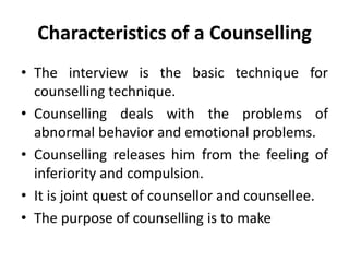 Characteristics of a Counselling
• The interview is the basic technique for
counselling technique.
• Counselling deals with the problems of
abnormal behavior and emotional problems.
• Counselling releases him from the feeling of
inferiority and compulsion.
• It is joint quest of counsellor and counsellee.
• The purpose of counselling is to make
 