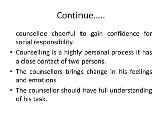 Continue…..
counsellee cheerful to gain confidence for
social responsibility.
• Counselling is a highly personal process it has
a close contact of two persons.
• The counsellors brings change in his feelings
and emotions.
• The counsellor should have full understanding
of his task.
 