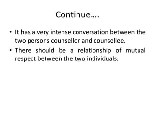 Continue….
• It has a very intense conversation between the
two persons counsellor and counsellee.
• There should be a relationship of mutual
respect between the two individuals.
 