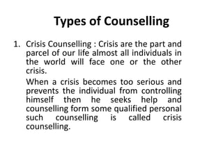 Types of Counselling
1. Crisis Counselling : Crisis are the part and
parcel of our life almost all individuals in
the world will face one or the other
crisis.
When a crisis becomes too serious and
prevents the individual from controlling
himself then he seeks help and
counselling form some qualified personal
such counselling is called crisis
counselling.
 