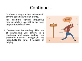 Continue…
its shows a very practical measures to
anyone specific where at a time.
For example certain preventive
measures taken to avoid wastage and
dropouts at school level.
4. Development Counselling : This type
of counselling will always in a
continues and never ending type
therefore it occurs through out and
individuals life time. It focuses on
helping
 
