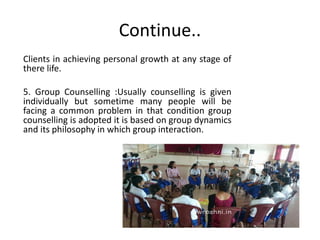 Continue..
Clients in achieving personal growth at any stage of
there life.
5. Group Counselling :Usually counselling is given
individually but sometime many people will be
facing a common problem in that condition group
counselling is adopted it is based on group dynamics
and its philosophy in which group interaction.
 
