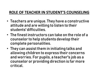 ROLE OF TEACHER IN STUDENT’S COUNSELING
• Teachers are unique. They have a constructive
attitude and are willing to listen to their
students' difficulties.
• The finest instructors can take on the role of a
counselor to help students develop their
complete personalities.
• They can assist them in initiating talks and
allowing children to express their concerns
and worries. For pupils, a teacher's job as a
counselor or providing direction is far more
critical.
 