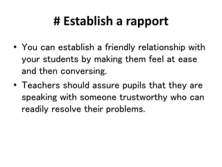 # Establish a rapport
• You can establish a friendly relationship with
your students by making them feel at ease
and then conversing.
• Teachers should assure pupils that they are
speaking with someone trustworthy who can
readily resolve their problems.
 