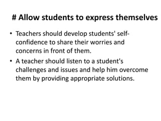 # Allow students to express themselves
• Teachers should develop students' self-
confidence to share their worries and
concerns in front of them.
• A teacher should listen to a student's
challenges and issues and help him overcome
them by providing appropriate solutions.
 