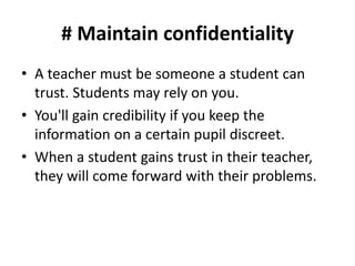 # Maintain confidentiality
• A teacher must be someone a student can
trust. Students may rely on you.
• You'll gain credibility if you keep the
information on a certain pupil discreet.
• When a student gains trust in their teacher,
they will come forward with their problems.
 