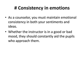 # Consistency in emotions
• As a counselor, you must maintain emotional
consistency in both your sentiments and
ideas.
• Whether the instructor is in a good or bad
mood, they should constantly aid the pupils
who approach them.
 