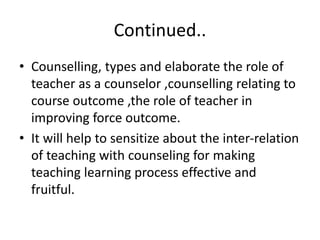 Continued..
• Counselling, types and elaborate the role of
teacher as a counselor ,counselling relating to
course outcome ,the role of teacher in
improving force outcome.
• It will help to sensitize about the inter-relation
of teaching with counseling for making
teaching learning process effective and
fruitful.
 